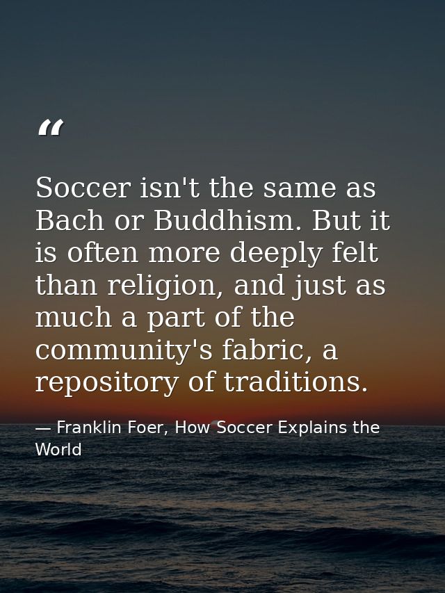 Soccer isn't the same as Bach or Buddhism. But it is often more deeply felt than religion, and just as much a part of th — Franklin Foer, How Soccer Explains the World
