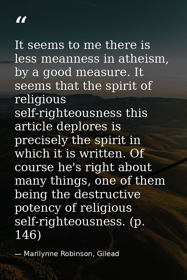 It seems to me there is less meanness in atheism, by a good measure. It seems that the spirit of religious self-righteou — Marilynne Robinson, Gilead