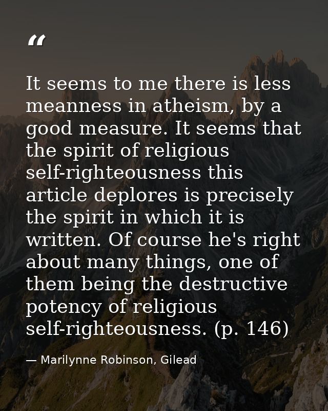 It seems to me there is less meanness in atheism, by a good measure. It seems that the spirit of religious self-righteou — Marilynne Robinson, Gilead