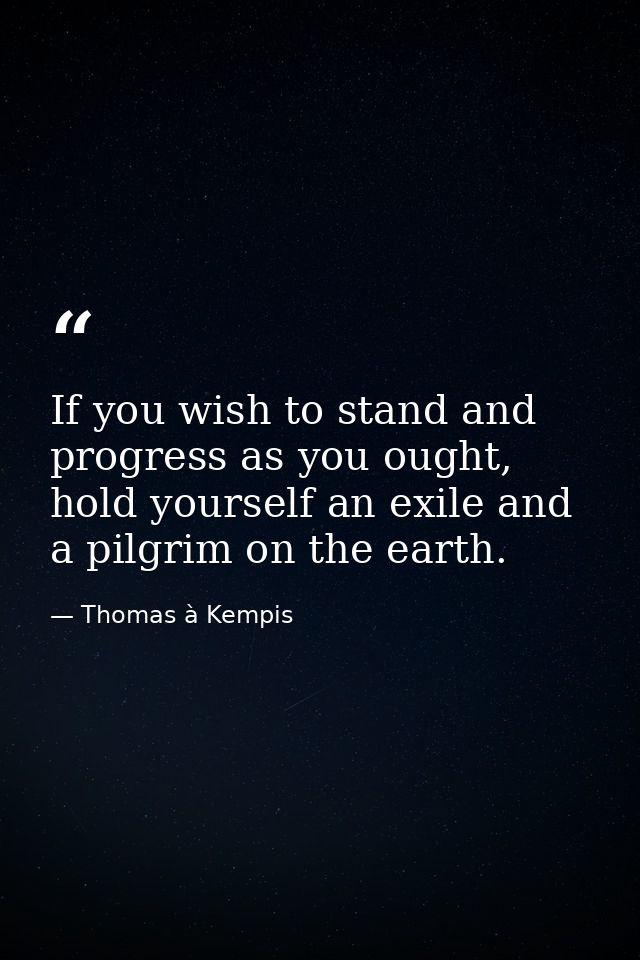 If you wish to stand and progress as you ought, hold yourself an exile and a pilgrim on the earth. — Thomas à Kempis