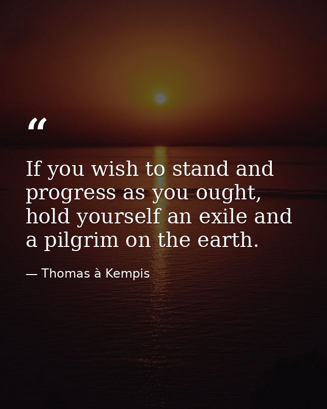 If you wish to stand and progress as you ought, hold yourself an exile and a pilgrim on the earth. — Thomas à Kempis