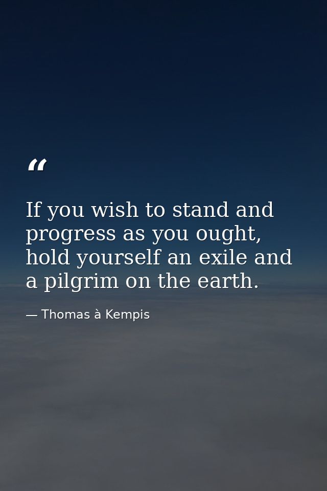 If you wish to stand and progress as you ought, hold yourself an exile and a pilgrim on the earth. — Thomas à Kempis