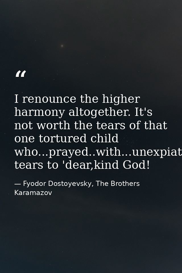 I renounce the higher harmony altogether. It's not worth the tears of that one tortured child who...prayed..with...unexp — Fyodor Dostoyevsky, The Brothers Karamazov