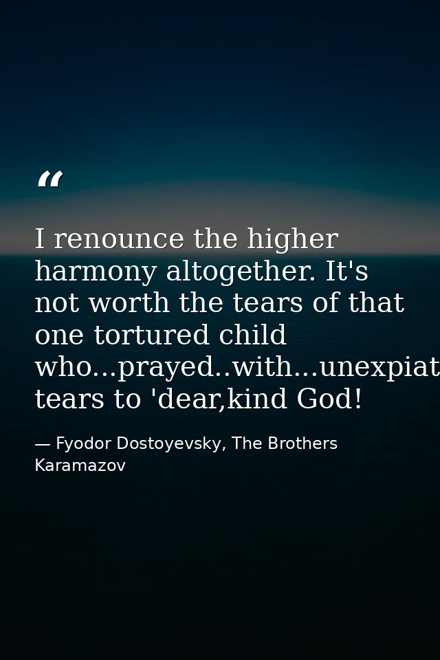 I renounce the higher harmony altogether. It's not worth the tears of that one tortured child who...prayed..with...unexp — Fyodor Dostoyevsky, The Brothers Karamazov