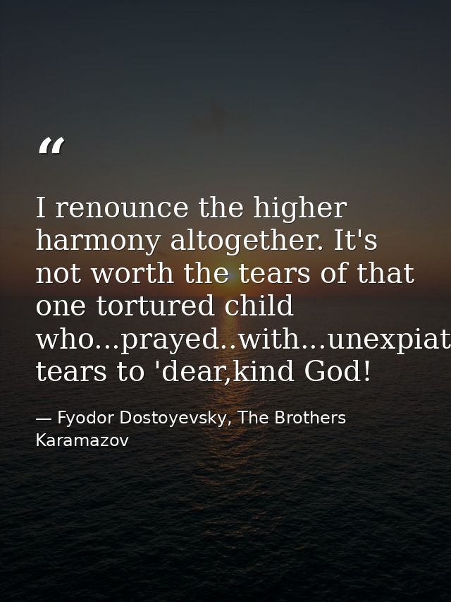 I renounce the higher harmony altogether. It's not worth the tears of that one tortured child who...prayed..with...unexp — Fyodor Dostoyevsky, The Brothers Karamazov