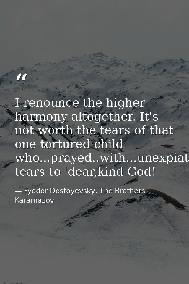 I renounce the higher harmony altogether. It's not worth the tears of that one tortured child who...prayed..with...unexp — Fyodor Dostoyevsky, The Brothers Karamazov