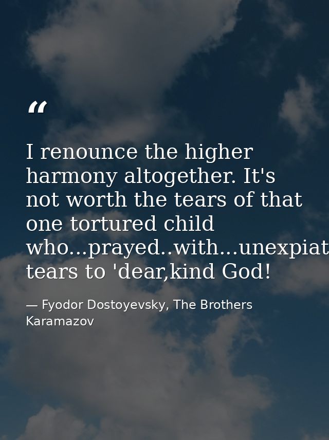 I renounce the higher harmony altogether. It's not worth the tears of that one tortured child who...prayed..with...unexp — Fyodor Dostoyevsky, The Brothers Karamazov