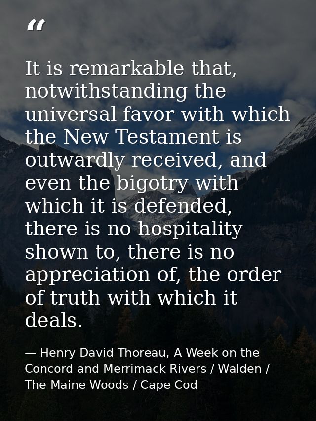 It is remarkable that, notwithstanding the universal favor with which the New Testament is outwardly received, and even  — Henry David Thoreau, A Week on the Concord and Merrimack Rivers / Walden / The Maine Woods / Cape Cod