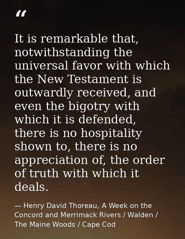 It is remarkable that, notwithstanding the universal favor with which the New Testament is outwardly received, and even  — Henry David Thoreau, A Week on the Concord and Merrimack Rivers / Walden / The Maine Woods / Cape Cod