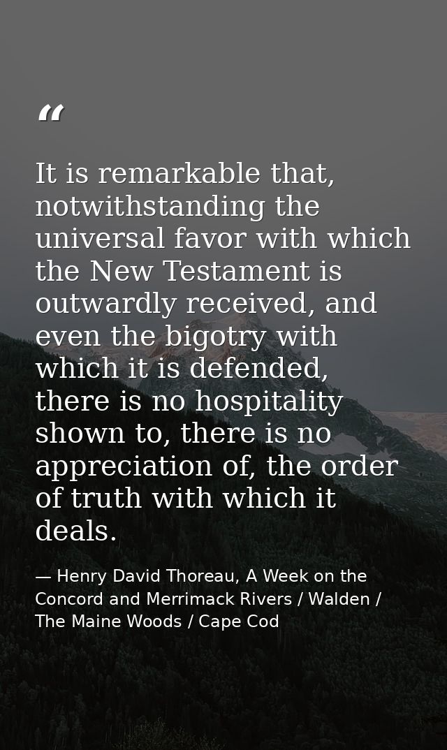 It is remarkable that, notwithstanding the universal favor with which the New Testament is outwardly received, and even  — Henry David Thoreau, A Week on the Concord and Merrimack Rivers / Walden / The Maine Woods / Cape Cod