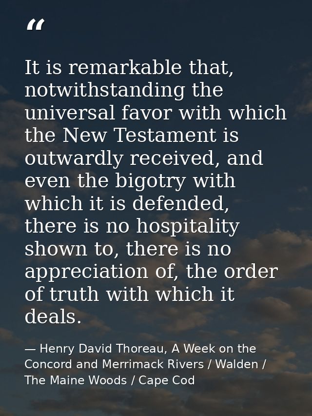 It is remarkable that, notwithstanding the universal favor with which the New Testament is outwardly received, and even  — Henry David Thoreau, A Week on the Concord and Merrimack Rivers / Walden / The Maine Woods / Cape Cod