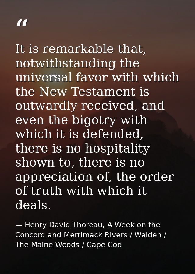 It is remarkable that, notwithstanding the universal favor with which the New Testament is outwardly received, and even  — Henry David Thoreau, A Week on the Concord and Merrimack Rivers / Walden / The Maine Woods / Cape Cod