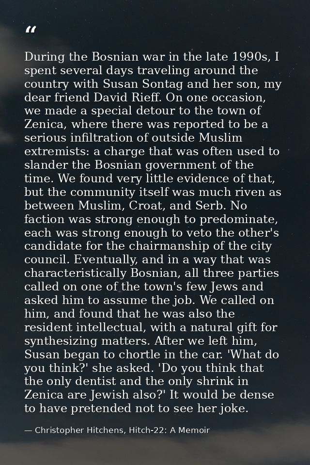 During the Bosnian war in the late 1990s, I spent several days traveling around the country with Susan Sontag and her so — Christopher Hitchens, Hitch-22: A Memoir