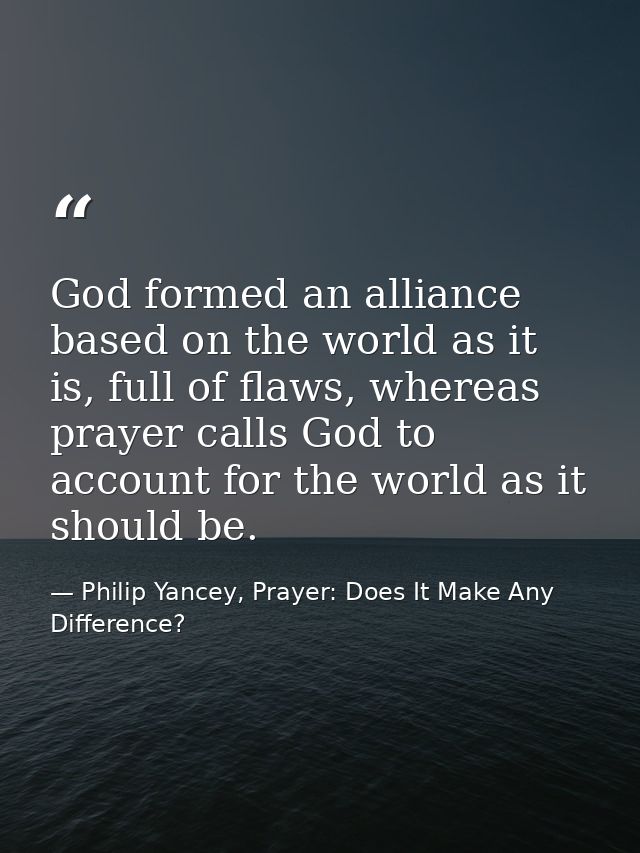 God formed an alliance based on the world as it is, full of flaws, whereas prayer calls God to account for the world as  — Philip Yancey, Prayer: Does It Make Any Difference?