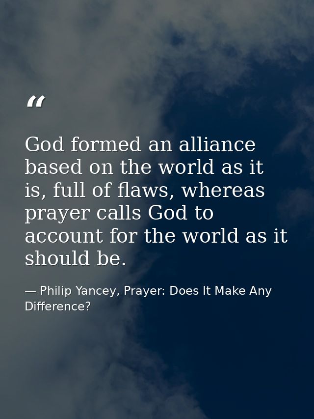 God formed an alliance based on the world as it is, full of flaws, whereas prayer calls God to account for the world as  — Philip Yancey, Prayer: Does It Make Any Difference?