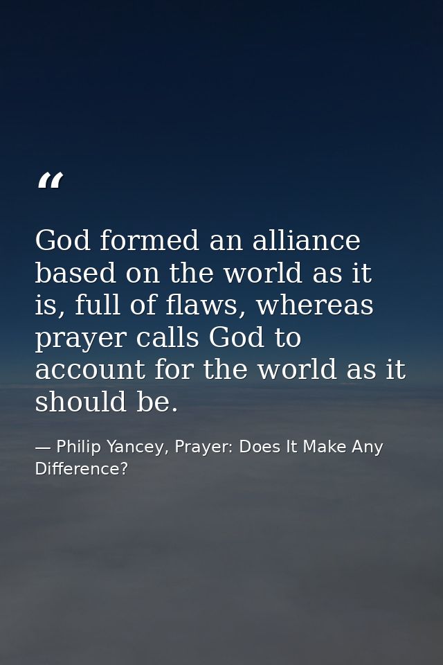 God formed an alliance based on the world as it is, full of flaws, whereas prayer calls God to account for the world as  — Philip Yancey, Prayer: Does It Make Any Difference?