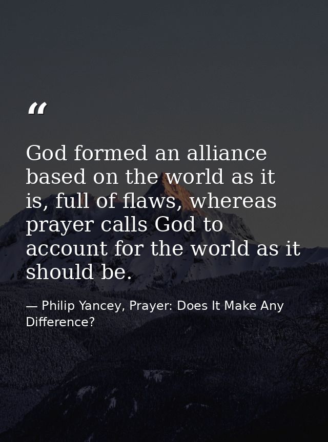God formed an alliance based on the world as it is, full of flaws, whereas prayer calls God to account for the world as  — Philip Yancey, Prayer: Does It Make Any Difference?