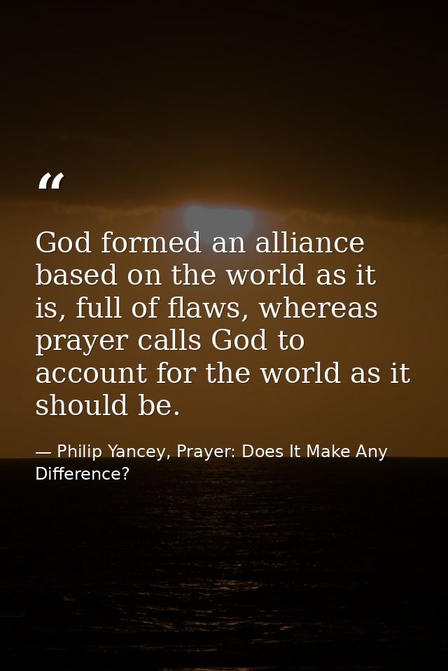 God formed an alliance based on the world as it is, full of flaws, whereas prayer calls God to account for the world as  — Philip Yancey, Prayer: Does It Make Any Difference?