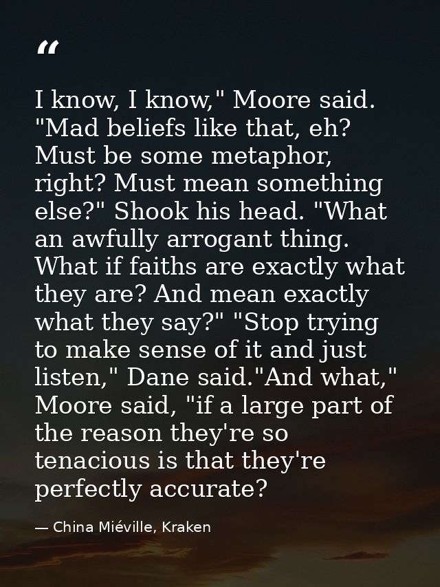 I know, I know," Moore said. "Mad beliefs like that, eh? Must be some metaphor, right? Must mean something else?" Shook  — China Miéville, Kraken