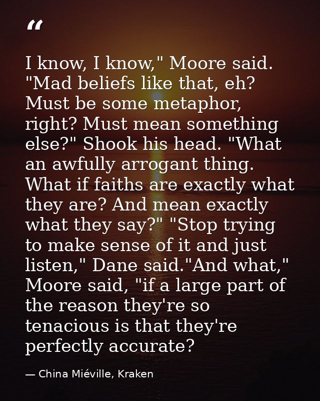 I know, I know," Moore said. "Mad beliefs like that, eh? Must be some metaphor, right? Must mean something else?" Shook  — China Miéville, Kraken
