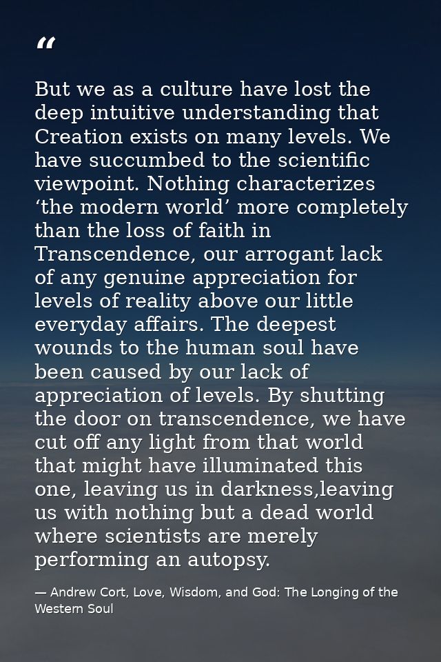 But we as a culture have lost the deep intuitive understanding that Creation exists on many levels. We have succumbed to — Andrew Cort, Love, Wisdom, and God: The Longing of the Western Soul