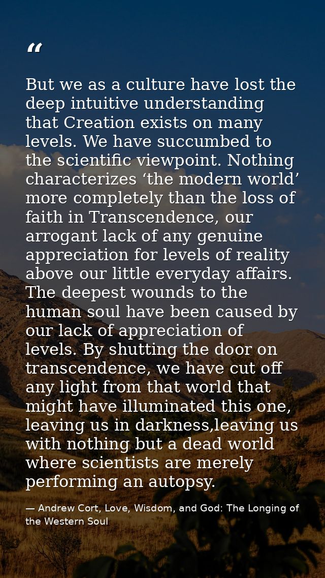 But we as a culture have lost the deep intuitive understanding that Creation exists on many levels. We have succumbed to — Andrew Cort, Love, Wisdom, and God: The Longing of the Western Soul