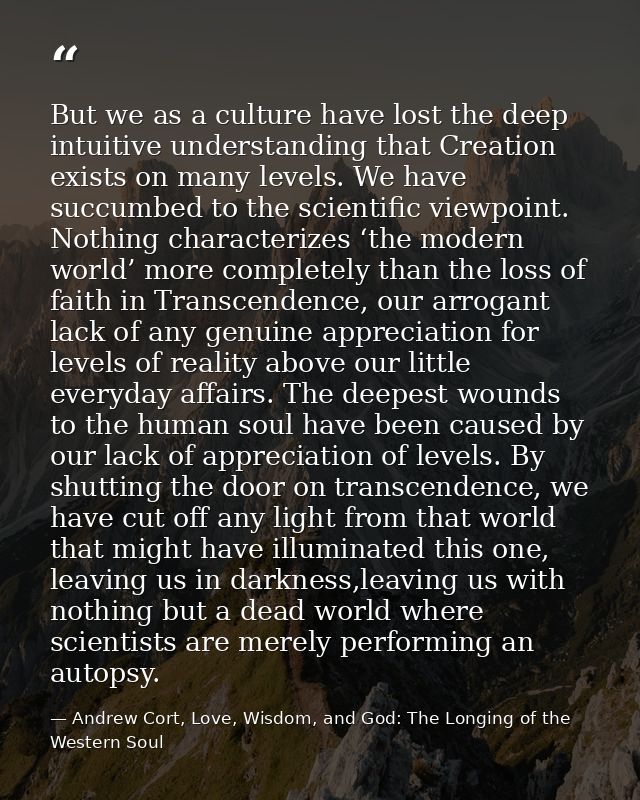 But we as a culture have lost the deep intuitive understanding that Creation exists on many levels. We have succumbed to — Andrew Cort, Love, Wisdom, and God: The Longing of the Western Soul