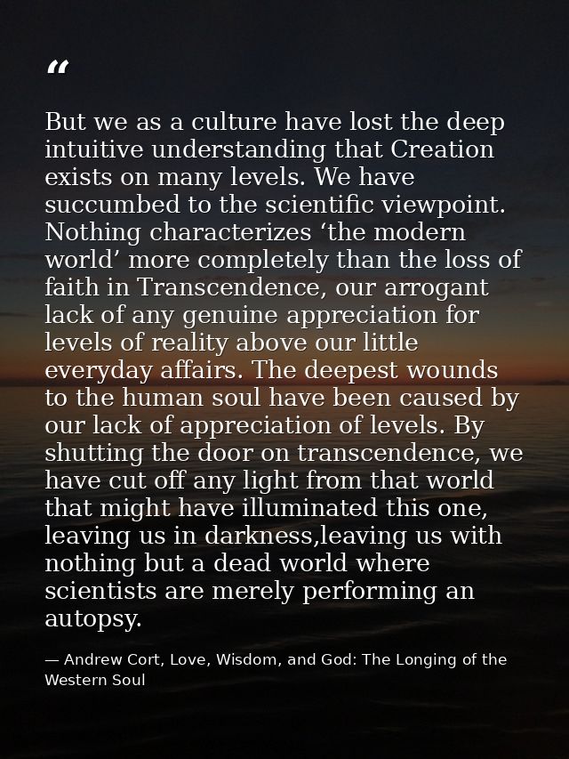 But we as a culture have lost the deep intuitive understanding that Creation exists on many levels. We have succumbed to — Andrew Cort, Love, Wisdom, and God: The Longing of the Western Soul