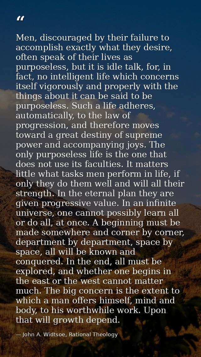 Men, discouraged by their failure to accomplish exactly what they desire, often speak of their lives as purposeless, but — John A. Widtsoe, Rational Theology