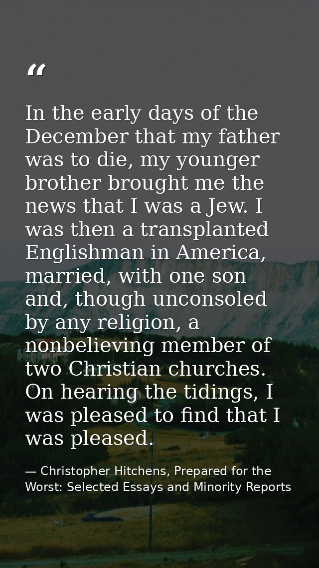 In the early days of the December that my father was to die, my younger brother brought me the news that I was a Jew. I  — Christopher Hitchens, Prepared for the Worst: Selected Essays and Minority Reports