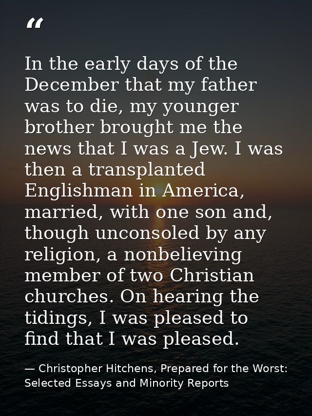 In the early days of the December that my father was to die, my younger brother brought me the news that I was a Jew. I  — Christopher Hitchens, Prepared for the Worst: Selected Essays and Minority Reports