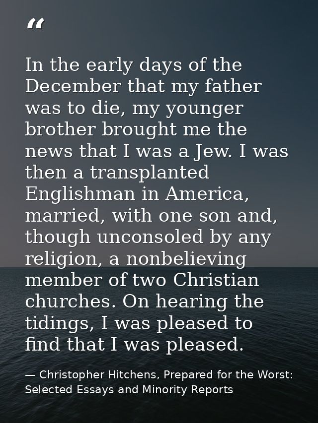 In the early days of the December that my father was to die, my younger brother brought me the news that I was a Jew. I  — Christopher Hitchens, Prepared for the Worst: Selected Essays and Minority Reports