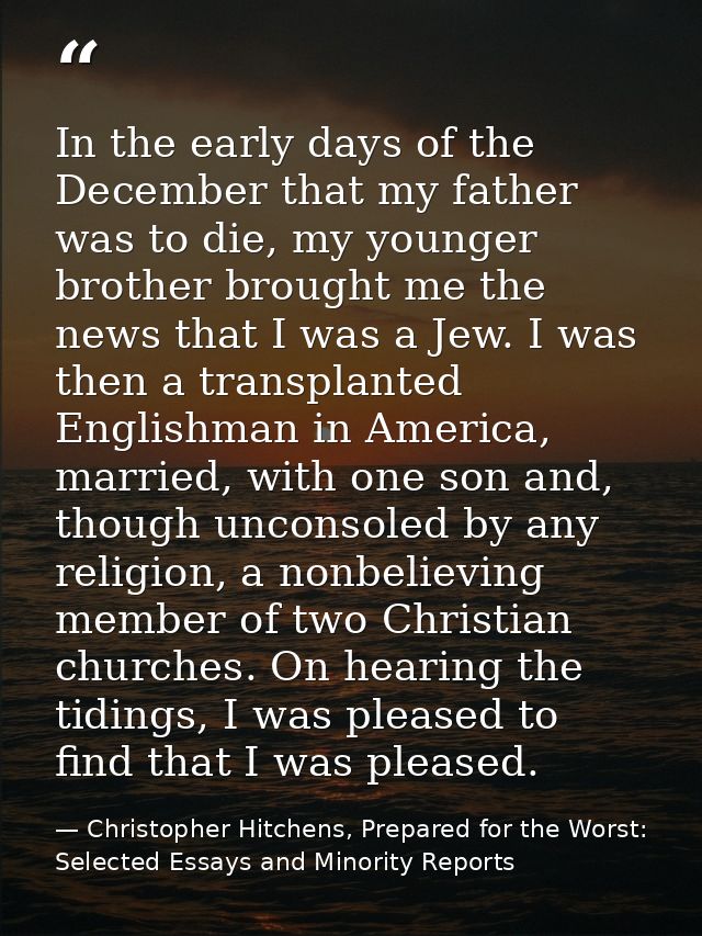 In the early days of the December that my father was to die, my younger brother brought me the news that I was a Jew. I  — Christopher Hitchens, Prepared for the Worst: Selected Essays and Minority Reports