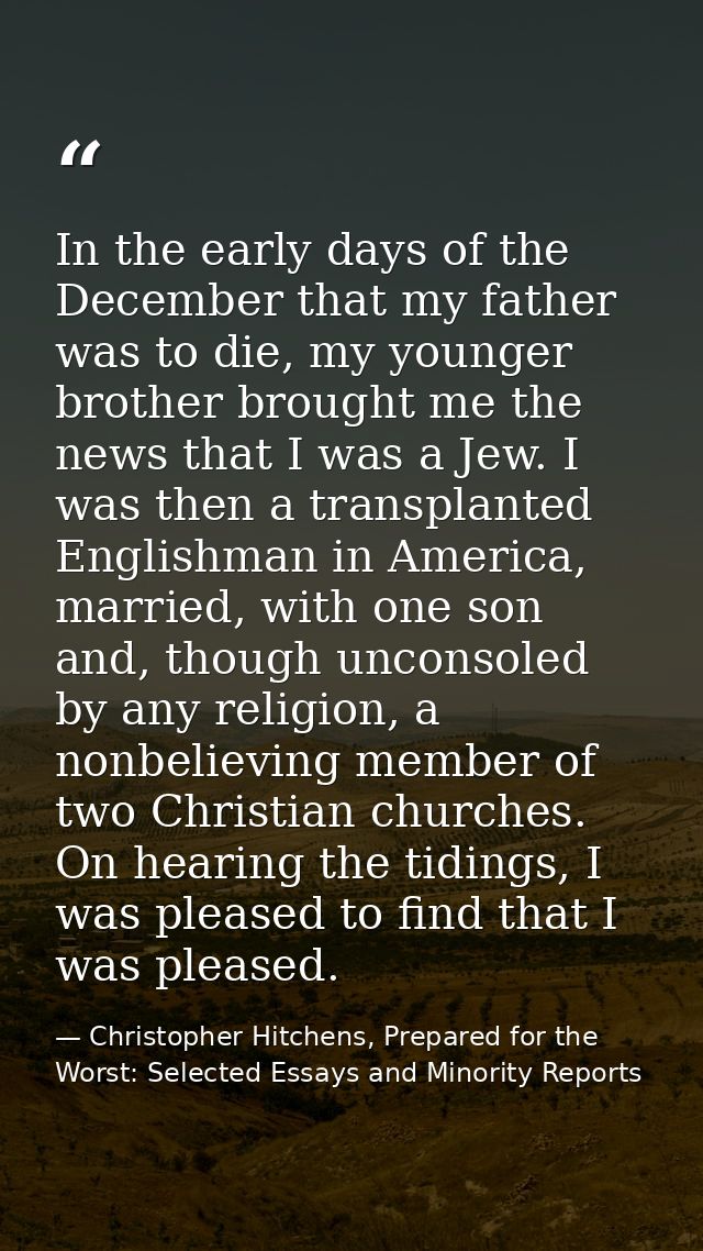 In the early days of the December that my father was to die, my younger brother brought me the news that I was a Jew. I  — Christopher Hitchens, Prepared for the Worst: Selected Essays and Minority Reports