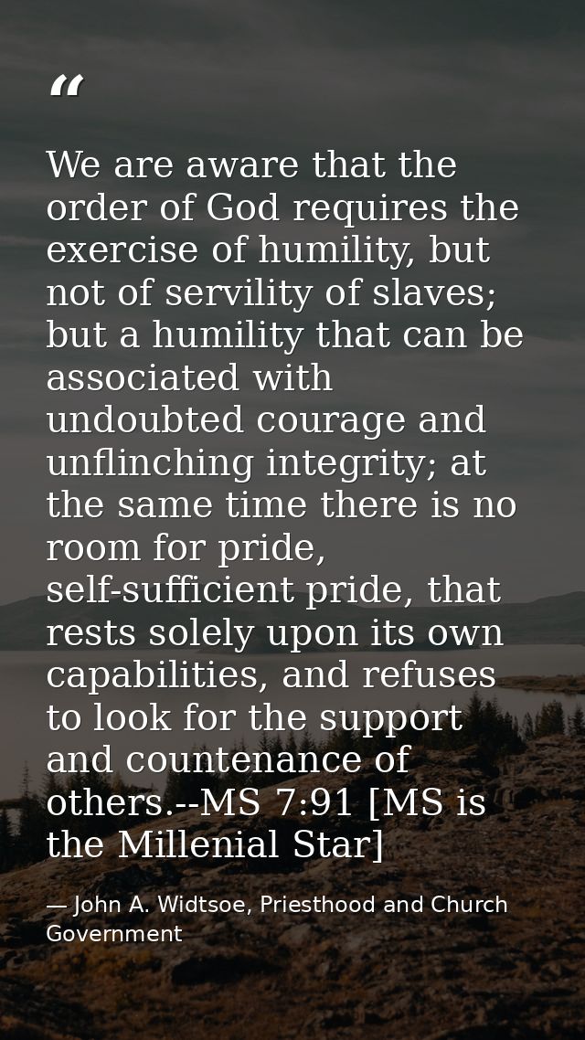 We are aware that the order of God requires the exercise of humility, but not of servility of slaves; but a humility tha — John A. Widtsoe, Priesthood and Church Government