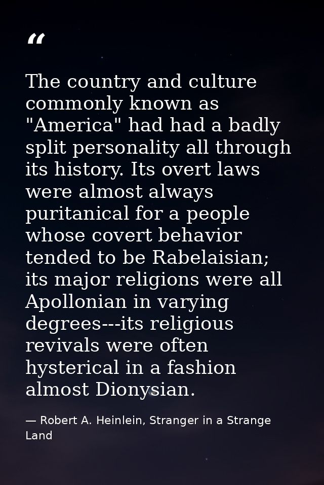 The country and culture commonly known as "America" had had a badly split personality all through its history. Its overt — Robert A. Heinlein, Stranger in a Strange Land
