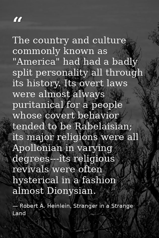 The country and culture commonly known as "America" had had a badly split personality all through its history. Its overt — Robert A. Heinlein, Stranger in a Strange Land