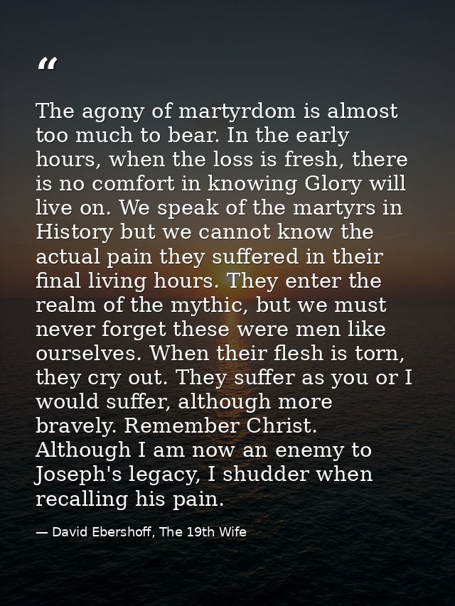 The agony of martyrdom is almost too much to bear. In the early hours, when the loss is fresh, there is no comfort in kn — David Ebershoff, The 19th Wife