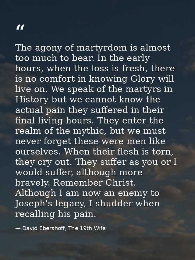 The agony of martyrdom is almost too much to bear. In the early hours, when the loss is fresh, there is no comfort in kn — David Ebershoff, The 19th Wife