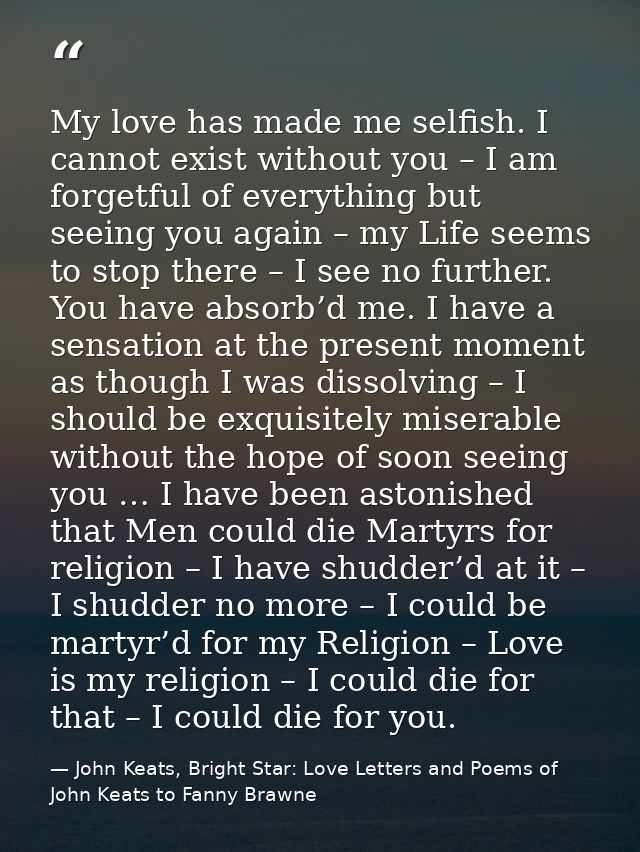 My love has made me selfish. I cannot exist without you – I am forgetful of everything but seeing you again – my Life se — John Keats, Bright Star: Love Letters and Poems of John Keats to Fanny Brawne