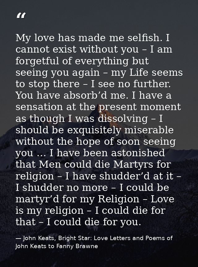 My love has made me selfish. I cannot exist without you – I am forgetful of everything but seeing you again – my Life se — John Keats, Bright Star: Love Letters and Poems of John Keats to Fanny Brawne