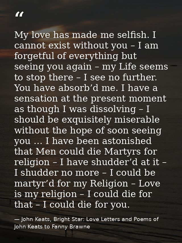 My love has made me selfish. I cannot exist without you – I am forgetful of everything but seeing you again – my Life se — John Keats, Bright Star: Love Letters and Poems of John Keats to Fanny Brawne