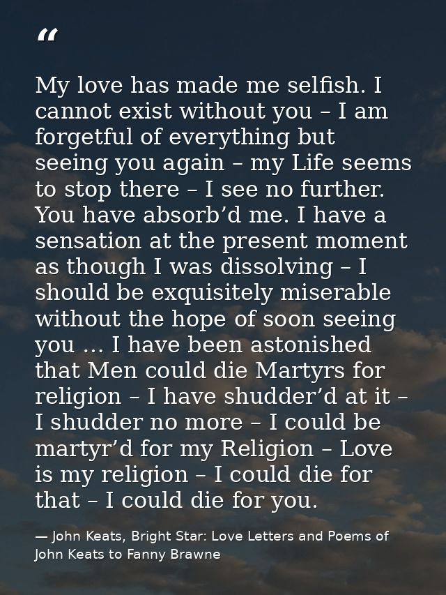 My love has made me selfish. I cannot exist without you – I am forgetful of everything but seeing you again – my Life se — John Keats, Bright Star: Love Letters and Poems of John Keats to Fanny Brawne