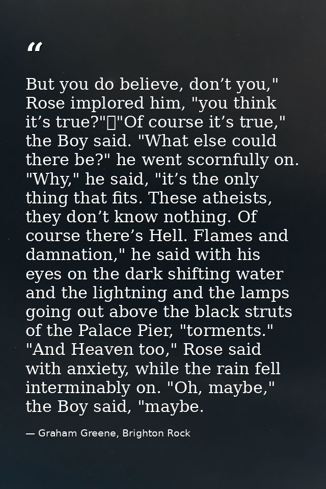 But you do believe, don’t you," Rose implored him, "you think it’s true?"	"Of course it’s true," the Boy said. "What els — Graham Greene, Brighton Rock