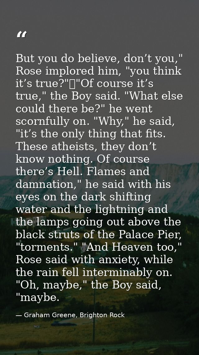 But you do believe, don’t you," Rose implored him, "you think it’s true?"	"Of course it’s true," the Boy said. "What els — Graham Greene, Brighton Rock