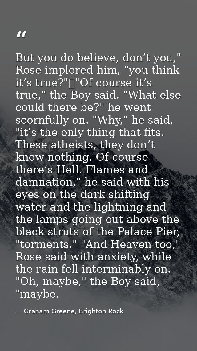 But you do believe, don’t you," Rose implored him, "you think it’s true?"	"Of course it’s true," the Boy said. "What els — Graham Greene, Brighton Rock
