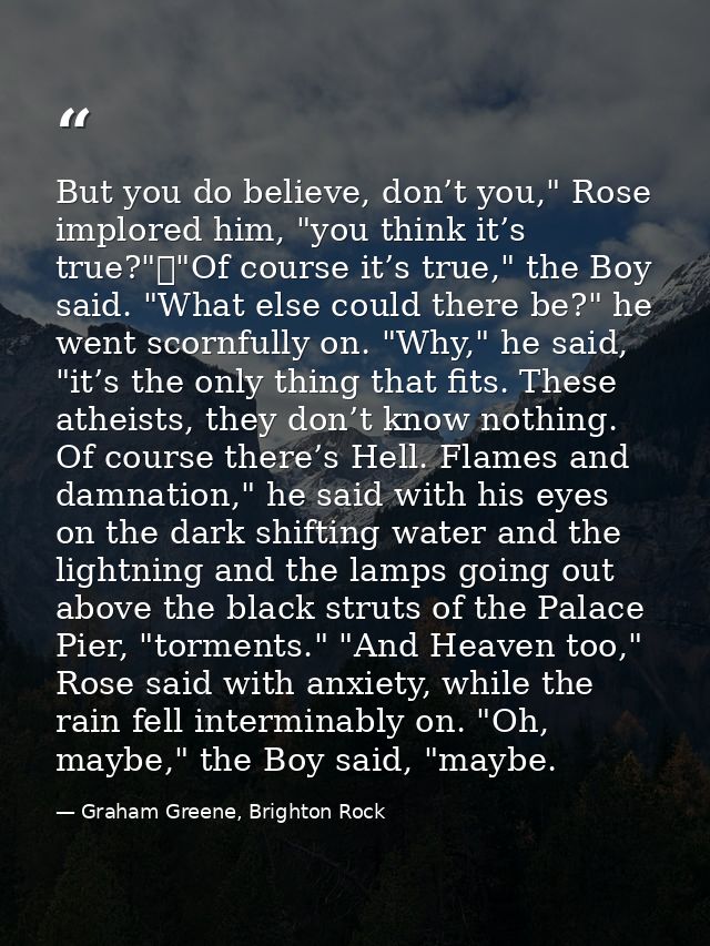 But you do believe, don’t you," Rose implored him, "you think it’s true?"	"Of course it’s true," the Boy said. "What els — Graham Greene, Brighton Rock