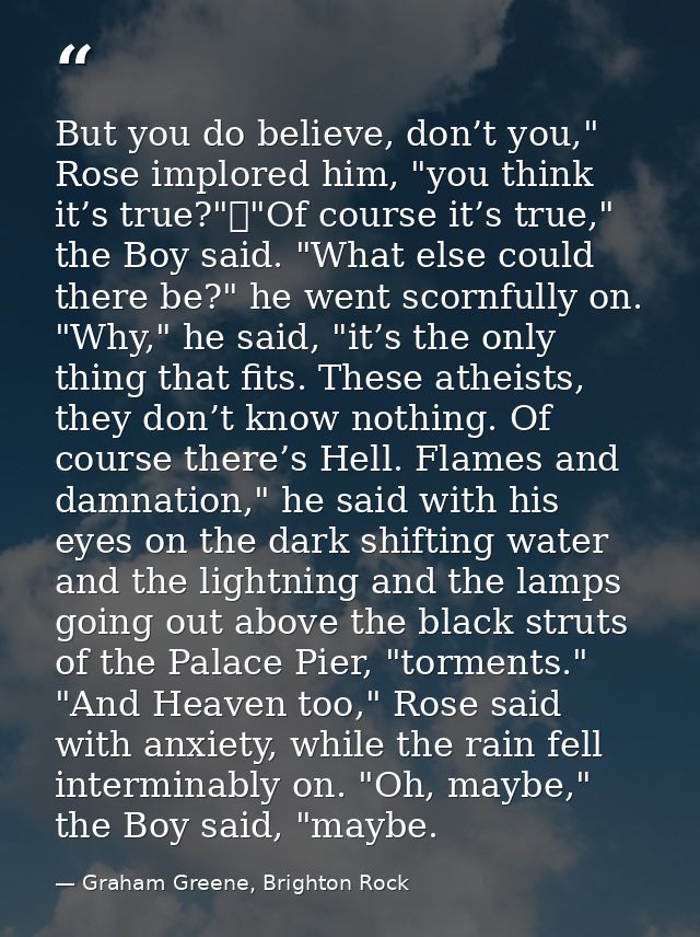 But you do believe, don’t you," Rose implored him, "you think it’s true?"	"Of course it’s true," the Boy said. "What els — Graham Greene, Brighton Rock