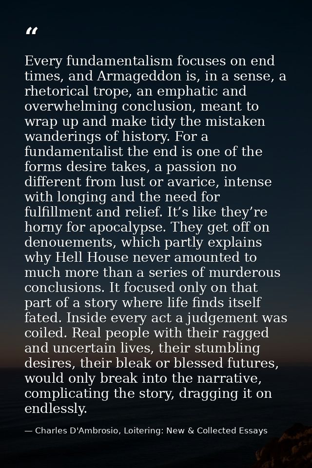 Every fundamentalism focuses on end times, and Armageddon is, in a sense, a rhetorical trope, an emphatic and overwhelmi — Charles D'Ambrosio, Loitering: New & Collected Essays