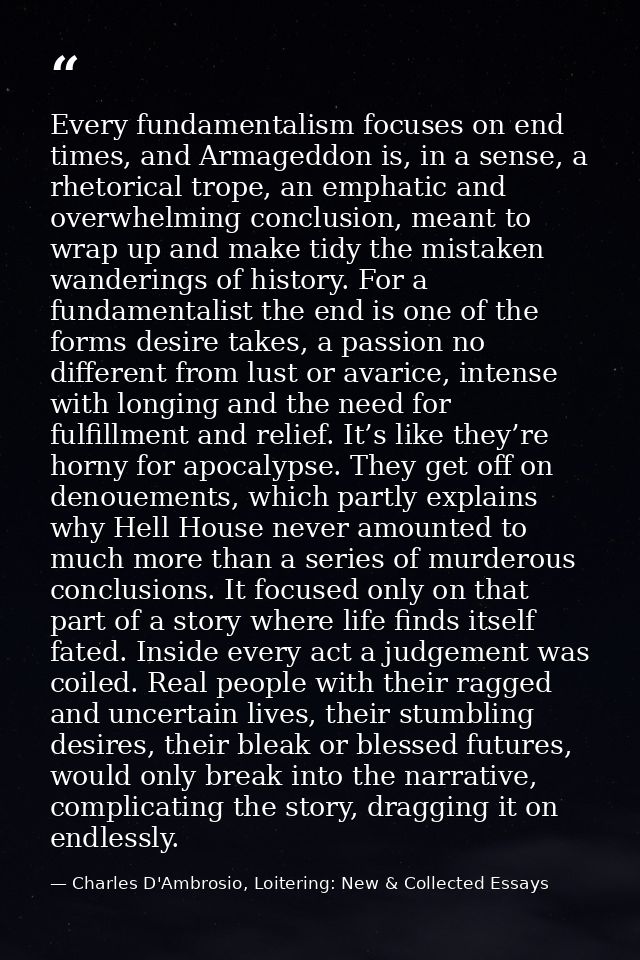 Every fundamentalism focuses on end times, and Armageddon is, in a sense, a rhetorical trope, an emphatic and overwhelmi — Charles D'Ambrosio, Loitering: New & Collected Essays